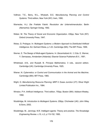 176
Vollman, T.E., Berry, W.L., Whybark, D.C. Manufacturing Planning and Control
Systems. Third edition. New York (NY): Irwin, 1990.
Warnecke, H.J. Die Fraktale Fabrik: Revolution der Unternehmenskultur. Berlin
(Alemanha): Springer-Verlag, 1992.
Weber, M. The Theory of Social and Economic Organization. 436pp. New York (NY):
Oxford University Press, 1947.
Weiss, G. Prologue. In: Multiagent Systems: a Modern Approach to Distributed Artificial
Intelligence. Ed. Gerhard Weiss, p.1-23. Cambridge (MA): The MIT Press, 1999.
Werner, E. The Design of Multi-agent Systems. In: Decentralized A.I. 3. Eds. E. Werner,
Y. Demazeau, Amsterdam (Holanda): Elsevier Science Publishers B.V., 1991.
Whitehead, A.N., and Russell, B. Principia Mathematica. 3 vols., second edition.
Cambridge (UK): Cambridge University Press, 1925.
Wiener, N. Cybernetics: or Control and Communication in the Animal and the Machine.
Cambridge (MA): MIT Press, 1965.
Wight, O. Manufacturing Resource Planning: MRP II. Essex Junction (VT): Oliver Wight
Limited Publication Inc., 1984.
Winston, P.H. Artificial Intelligence. Third edition, 750pp. Boston (MA): Addison-Wesley,
1992.
Wooldridge, M. Introduction to Multiagent Systems. 256pp. Chichester (UK): John Wiley
& Sons, 2002.
Wooldridge, M., Jennings, N.R. Intelligent agents: Theory and practice. The Knowledge
Engineering Review. v.10, n.2, p.115-152, 1995.
 