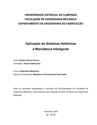 UNIVERSIDADE ESTADUAL DE CAMPINAS
FACULDADE DE ENGENHARIA MECÂNICA
DEPARTAMENTO DE ENGENHARIA DE FABRICAÇÃO
Aplicação de Sistemas Holônicos
à Manufatura Inteligente
Autor: Gustavo Nucci Franco
Orientador: Antonio Batocchio
Curso: Engenharia Mecânica
Área de concentração: Materiais e Processos de Fabricação
Tese de doutorado apresentada à comissão de Pós-Graduação da Faculdade de
Engenharia Mecânica, como requisito para obtenção do título de Doutor em Engenharia
Mecânica.
Campinas, 2003
SP – Brasil
 