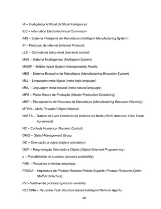 xiii
IA – Inteligência Artificial (Artificial Inteligence)
IEC – Internation Electrotechinical Commision
IMS – Sistema Inteligente de Manufatura (Intelligent Manufacturing System)
IP – Protocolo de Internet (Internet Protocol)
LLC – Controle de baixo nível (low level control)
MAS – Sistema Multiagentes (Multiagent System)
MASIF – Móbile Agent System Interoperability Facility
MES – Sistema Executivo de Manufatura (Manufacturing Execution System)
MLL – Linguagem meta-lógica (meta-logic language)
MNL – Linguagem meta-natural (meta-natural language)
MPS – Plano Mestre de Produção (Master Production Scheduling)
MRP – Planejamento de Recursos de Manufatura (Manufacturing Resource Planning)
MTON – Multi-Threaded Object Network
NAFTA – Tratado de Livre Comércio da América do Norte (North American Free Trade
Agreement)
NC – Controle Numérico (Numeric Control)
OMG – Object-Management Group
OO – Orientação a objeto (object orientation)
OOP – Programação Orientada a Objeto (Object-Oriented Programming)
p – Probabilidade de sucesso (success probability)
PME – Pequenas e médias empresas
PROSA – Arquitetura de Produto-Recurso-Pedido-Suporte (Product-Resource-Order-
Staff-Architecture)
PV – Variável de processo (process variable)
RETSINA – Reusable Task Structure Based Intelligent Network Agents
 