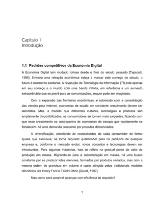 1
Capítulo 1
Introdução
1.1 Padrões competitivos da Economia Digital
A Economia Digital tem mudado rotinas desde o final do século passado [Tapscott,
1996]. Embora uma retração econômica esteja a marcar este começo de século, o
futuro é realmente excitante. A revolução da Tecnologia da Informação (TI) está apenas
em seu começo e o mundo com uma banda infinita, em referência a um aumento
extraordinário que se prevê para as comunicações, sequer pode ser imaginado.
Com a expansão das fronteiras econômicas, e sobretudo com a consolidação
das vendas pela Internet, economias de escala em constante crescimento devem ser
atendidas. Mas, à medida que diferentes culturas, tecnologias e produtos são
amplamente disponibilizados, os consumidores se tornam mais exigentes, fazendo com
que esse crescimento se contraponha às economias de escopo que rapidamente se
fortalecem: há uma demanda crescente por produtos diferenciados.
A diversificação, atendendo às necessidades de cada consumidor de forma
quase que exclusiva, se torna requisito qualificador para os produtos de qualquer
empresa e, conforme o mercado evolui, novos conceitos e tecnologias devem ser
introduzidos. Para algumas indústrias, isso se reflete na gradual perda de valor da
produção em massa. Migrando-se para a customização em massa, há uma busca
constante por se produzir lotes menores, formados por produtos variados, mas com a
mesma ordem de grandeza em volume e custo atingida pelos tradicionais modelos
difundidos por Henry Ford e Taiichi Ohno [Gould, 1997].
Mas como será possível alcançar com eficiência tal requisito?
 