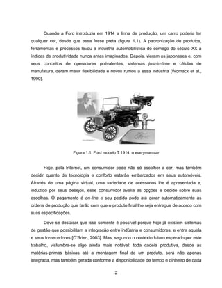 2
Quando a Ford introduziu em 1914 a linha de produção, um carro poderia ter
qualquer cor, desde que essa fosse preta (figura 1.1). A padronização de produtos,
ferramentas e processos levou a indústria automobilística do começo do século XX a
índices de produtividade nunca antes imaginados. Depois, vieram os japoneses e, com
seus conceitos de operadores polivalentes, sistemas just-in-time e células de
manufatura, deram maior flexibilidade e novos rumos a essa indústria [Womack et al.,
1990].
Hoje, pela Internet, um consumidor pode não só escolher a cor, mas também
decidir quanto de tecnologia e conforto estarão embarcados em seus automóveis.
Através de uma página virtual, uma variedade de acessórios lhe é apresentada e,
induzido por seus desejos, esse consumidor avalia as opções e decide sobre suas
escolhas. O pagamento é on-line e seu pedido pode até gerar automaticamente as
ordens de produção que farão com que o produto final lhe seja entregue de acordo com
suas especificações.
Deve-se destacar que isso somente é possível porque hoje já existem sistemas
de gestão que possibilitam a integração entre indústria e consumidores, e entre aquela
e seus fornecedores [O’Brien, 2003]. Mas, segundo o contexto futuro esperado por este
trabalho, vislumbra-se algo ainda mais notável: toda cadeia produtiva, desde as
matérias-primas básicas até a montagem final de um produto, será não apenas
integrada, mas também gerada conforme a disponibilidade de tempo e dinheiro de cada
Figura 1.1: Ford modelo T 1914, o everyman car
 