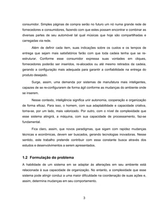 3
consumidor. Simples páginas de compra serão no futuro um nó numa grande rede de
fornecedores e consumidores, fazendo com que estes possam encontrar e combinar as
diversas partes de seu automóvel tal qual músicas que hoje são compartilhadas e
carregadas via rede.
Além de definir cada item, suas indicações sobre os custos e os tempos de
entrega que sejam mais satisfatórios farão com que toda cadeia tenha que se re-
estruturar. Conforme esse consumidor expressa suas vontades em cliques,
fornecedores poderão ser inseridos, re-alocados ou até mesmo retirados da cadeia,
gerando a configuração mais adequada para garantir a confiabilidade na entrega do
produto desejado.
Surge, assim, uma demanda por sistemas de manufatura mais inteligentes,
capazes de se re-configurarem de forma ágil conforme as mudanças do ambiente onde
se inserem.
Nesse contexto, inteligência significa unir autonomia, cooperação e organização
de forma eficaz. Para isso, o homem, com sua adaptabilidade e capacidade criativa,
torna-se, por um lado, mais valorizado. Por outro, com o nível de complexidade que
esse sistema atingirá, a máquina, com sua capacidade de processamento, faz-se
fundamental.
Fica claro, assim, que novos paradigmas, que sigam com rapidez mudanças
técnicas e econômicas, devem ser buscados, gerando tecnologias inovadoras. Nesse
sentido, este trabalho pretende contribuir com essa constante busca através dos
estudos e desenvolvimentos a serem apresentados.
1.2 Formulação do problema
A habilidade de um sistema em se adaptar às alterações em seu ambiente está
relacionada à sua capacidade de organização. No entanto, a complexidade que esse
sistema pode atingir conduz a uma maior dificuldade na coordenação de suas ações e,
assim, determina mudanças em seu comportamento.
 