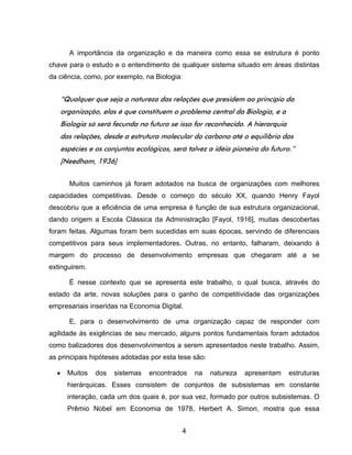 4
A importância da organização e da maneira como essa se estrutura é ponto
chave para o estudo e o entendimento de qualquer sistema situado em áreas distintas
da ciência, como, por exemplo, na Biologia:
“Qualquer que seja a natureza das relações que presidem ao princípio da
organização, elas é que constituem o problema central da Biologia, e a
Biologia só será fecunda no futuro se isso for reconhecido. A hierarquia
das relações, desde a estrutura molecular do carbono até o equilíbrio das
espécies e os conjuntos ecológicos, será talvez a idéia pioneira do futuro.”
[Needham, 1936]
Muitos caminhos já foram adotados na busca de organizações com melhores
capacidades competitivas. Desde o começo do século XX, quando Henry Fayol
descobriu que a eficiência de uma empresa é função de sua estrutura organizacional,
dando origem a Escola Clássica da Administração [Fayol, 1916], muitas descobertas
foram feitas. Algumas foram bem sucedidas em suas épocas, servindo de diferenciais
competitivos para seus implementadores. Outras, no entanto, falharam, deixando à
margem do processo de desenvolvimento empresas que chegaram até a se
extinguirem.
É nesse contexto que se apresenta este trabalho, o qual busca, através do
estado da arte, novas soluções para o ganho de competitividade das organizações
empresariais inseridas na Economia Digital.
E, para o desenvolvimento de uma organização capaz de responder com
agilidade às exigências de seu mercado, alguns pontos fundamentais foram adotados
como balizadores dos desenvolvimentos a serem apresentados neste trabalho. Assim,
as principais hipóteses adotadas por esta tese são:
Muitos dos sistemas encontrados na natureza apresentam estruturas
hierárquicas. Esses consistem de conjuntos de subsistemas em constante
interação, cada um dos quais é, por sua vez, formado por outros subsistemas. O
Prêmio Nobel em Economia de 1978, Herbert A. Simon, mostra que essa
 