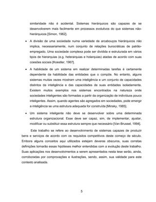 5
similaridade não é acidental. Sistemas hierárquicos são capazes de se
desenvolverem mais facilmente em processos evolutivos do que sistemas não-
hierárquicos [Simon, 1962].
A divisão de uma sociedade numa variedade de arcabouços hierárquicos não
implica, necessariamente, num conjunto de relações burocráticas de patrão-
empregado. Uma sociedade complexa pode ser dividida e estruturada em vários
tipos de hierarquias (e.g. heterarquias e holarquias) atadas de acordo com suas
coesões sociais [Koestler, 1967].
A habilidade de um sistema em realizar determinadas tarefas é certamente
dependente da habilidade das entidades que o compõe. No entanto, alguns
sistemas muitas vezes mostram uma inteligência e um conjunto de capacidades
distintos da inteligência e das capacidades de suas entidades isoladamente.
Existem muitos exemplos nos sistemas encontrados na natureza onde
sociedades inteligentes são formadas a partir da organização de indivíduos pouco
inteligentes. Assim, quando agentes são agregados em sociedades, pode emergir
a inteligência se uma estrutura adequada for construída [Minsky, 1985].
Um sistema inteligente não deve se desenvolver sobre uma determinada
estrutura organizacional. Esse deve ser capaz, sim, de implementar, ajustar,
modificar ou substituir essa estrutura sempre que necessário [Van Brussel, 1994].
Este trabalho se refere ao desenvolvimento de sistemas capazes de produzir
bens e serviços de acordo com os requisitos competitivos deste começo de século.
Embora alguns conceitos aqui utilizados estejam deveras obscuros, suas corretas
definições tornarão essas hipóteses melhor entendidas com a evolução deste trabalho.
Suas aplicações nos desenvolvimentos a serem apresentados nesta tese serão, ainda,
corroboradas por comprovações e ilustrações, sendo, assim, sua validade para este
contexto analisada.
 