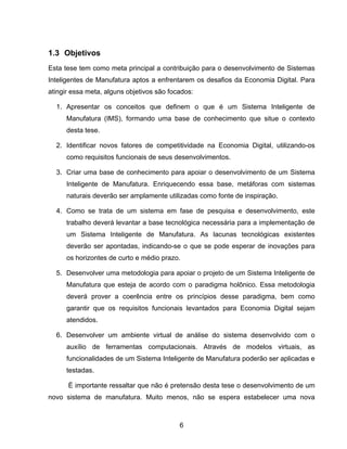 6
1.3 Objetivos
Esta tese tem como meta principal a contribuição para o desenvolvimento de Sistemas
Inteligentes de Manufatura aptos a enfrentarem os desafios da Economia Digital. Para
atingir essa meta, alguns objetivos são focados:
1. Apresentar os conceitos que definem o que é um Sistema Inteligente de
Manufatura (IMS), formando uma base de conhecimento que situe o contexto
desta tese.
2. Identificar novos fatores de competitividade na Economia Digital, utilizando-os
como requisitos funcionais de seus desenvolvimentos.
3. Criar uma base de conhecimento para apoiar o desenvolvimento de um Sistema
Inteligente de Manufatura. Enriquecendo essa base, metáforas com sistemas
naturais deverão ser amplamente utilizadas como fonte de inspiração.
4. Como se trata de um sistema em fase de pesquisa e desenvolvimento, este
trabalho deverá levantar a base tecnológica necessária para a implementação de
um Sistema Inteligente de Manufatura. As lacunas tecnológicas existentes
deverão ser apontadas, indicando-se o que se pode esperar de inovações para
os horizontes de curto e médio prazo.
5. Desenvolver uma metodologia para apoiar o projeto de um Sistema Inteligente de
Manufatura que esteja de acordo com o paradigma holônico. Essa metodologia
deverá prover a coerência entre os princípios desse paradigma, bem como
garantir que os requisitos funcionais levantados para Economia Digital sejam
atendidos.
6. Desenvolver um ambiente virtual de análise do sistema desenvolvido com o
auxílio de ferramentas computacionais. Através de modelos virtuais, as
funcionalidades de um Sistema Inteligente de Manufatura poderão ser aplicadas e
testadas.
É importante ressaltar que não é pretensão desta tese o desenvolvimento de um
novo sistema de manufatura. Muito menos, não se espera estabelecer uma nova
 