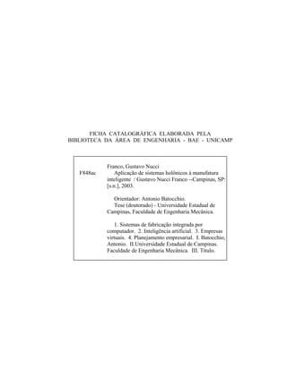 FICHA CATALOGRÁFICA ELABORADA PELA
BIBLIOTECA DA ÁREA DE ENGENHARIA - BAE - UNICAMP
F848ac
Franco, Gustavo Nucci
Aplicação de sistemas holônicos à manufatura
inteligente / Gustavo Nucci Franco --Campinas, SP:
[s.n.], 2003.
Orientador: Antonio Batocchio.
Tese (doutorado) - Universidade Estadual de
Campinas, Faculdade de Engenharia Mecânica.
1. Sistemas de fabricação integrada por
computador. 2. Inteligência artificial. 3. Empresas
virtuais. 4. Planejamento empresarial. I. Batocchio,
Antonio. II.Universidade Estadual de Campinas.
Faculdade de Engenharia Mecânica. III. Título.
 