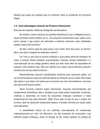 7
filosofia que possa ser adotada para se enfrentar todos os problemas da Economia
Digital.
1.4 Uma abordagem através da Postura Intencional
Esta tese diz respeito a Sistemas Inteligentes de Manufatura.
No entanto, mesmo deixando as questões filosóficas do que é inteligência para o
desenvolvimento deste trabalho em si, uma pergunta fundamental surge: ações como
sentir, pensar e agir podem ser atribuídas a sistemas irracionais cujas habilidades
estejam abaixo das humanas?
De fato, nenhum grão de areia possui uma mente. Nem tão pouco, os átomos.
Mas o que dizer a respeito de moléculas maiores?
Um vírus é uma única e enorme molécula e suas partes atômicas interagem de
modo a produzir efeitos bastante surpreendentes. Exemplo dessas habilidades é a
auto-replicação de seu código genético, efeito que está muito além da capacidade de
qualquer robô existente hoje. Mas isso significa que essas macromoléculas possuem
mentes como as dos seres humanos?
Macromoléculas possuem complexidade suficiente para realizarem ações, em
vez de permanecerem passivas sofrendo efeitos do ambiente que as rodeia. Mas essas
não sabem o que fazem: há razões para as proezas de uma macromolécula, mas essa
não está ciente dessas razões.
Seres humanos realizam ações intencionais, enquanto macromoléculas são
simplesmente sistemáticas. Mas a verdade é que essas partes impessoais, irracionais,
robóticas e destituídas de mente da maquinaria molecular constituem a base
fundamental de toda ação [Dennett, 1996]. Prova está no fato de que o próprio ser
humano, além de descender diretamente desses, é também formado por esses robôs
auto-replicantes.
A possibilidade teórica de um autômato auto-replicante foi comprovada
matematicamente por John von Neumann, um dos inventores do computador, cujo
brilhante projeto antecipou, ainda na década de 60, muitos detalhes do projeto de
 