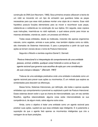 8
construção do DNA [von Neumann, 1966]. Seus primeiros ensaios utilizavam a teoria de
um robô se movendo em um tipo de armazém que guardava todas as peças
necessárias para que esse robô pudesse montar uma cópia de si mesmo. Esse robô
hipotético possuía funções elementares para se mover e reconhecer suas peças,
coletando-as e soldando-as na construção de sua réplica. Em seguida, esse copiava
suas instruções, inserindo-as no robô replicado, o qual estava pronto para iniciar as
mesmas atividades, criando-se, assim, um processo ad infinitum.
Todas essas entidades, desde as moléculas, incluindo não apenas organismos
naturais, como vegetais, animais e suas partes, mas também objetos como os robôs,
são chamados de Sistemas Intencionais. E para a perspectiva a partir da qual suas
ações se tornam visíveis dá-se o nome de Postura Intencional.
Segundo o filósofo e cientista cognitivo Daniel C. Dennett:
“Postura Intencional é a interpretação do comportamento de uma entidade
(pessoa, animal, artefato, qualquer coisa) tratando-a como se fosse um
agente racional que governa suas escolhas de ação por uma consideração
de suas crenças e desejos.” [Dennett, 1987]
Trata-se de uma estratégia predicativa onde uma entidade é estudada como um
agente racional para prever suas ações ou movimentos. É um método que explora as
similaridades para descobrir as diferenças.
Dessa forma, Sistemas Intencionais, por definição, são todas e apenas aquelas
entidades cujo comportamento é previsível ou explicável a partir da Postura Intencional.
Esses sistemas devem exibir o que se chama de intencionalidade, que, em seu sentido
filosófico, significa relacionalidade: alguma coisa exibe intencionalidade se sua
competência é, de algum modo, sobre alguma outra coisa.
Ainda, como o objetivo é tratar uma entidade como um agente racional para
predizer suas ações, supõem-se que essa entidade seja inteligente. E é justamente a
suposição de que o agente fará apenas os movimentos inteligentes que cria a
vantagem de se fazer predições.
 