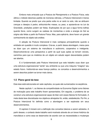 9
Embora mais arriscada que a Postura de Planejamento e a Postura Física, esta
última o método laborioso padrão de inúmeras ciências, a Postura Intencional é menos
limitada. Quando se prediz que uma pedra solta no ar cairá no solo, não se atribuem
crenças e desejos à pedra; atribuindo-lhe massa, ou peso, e apoiando-se na Lei da
Gravidade, predições podem ser feitas. Explicações de por que a água forma bolhas
quando ferve, como surgem as cadeias de montanhas e onde a energia do Sol se
origina são feitas a partir da Postura Física. Mas, para aplicá-la, deve haver um grande
conhecimento do objeto sob análise.
A adoção da Postura Intencional é mais vantajosa principalmente quando a
entidade em questão é muito complexa. Cria-se, a partir dessa abordagem, meios para
se dizer que um sistema de manufatura é autônomo, cooperativo e inteligente.
Desenvolvendo-se uma perspectiva a partir da qual suas ações se tornam visíveis,
caminhos para que os mistérios de um objeto em estudo sejam desvendados podem
ser abertos.
E é fundamentado pela Postura Intencional que este trabalho ousa dizer que
uma estrutura organizacional “sente” seu ambiente ou que uma máquina “imagina” seu
estado futuro. Instituindo-se essa licença poética, os conceitos e desenvolvimentos a
serem descritos podem se tornar mais claros.
1.5 Plano geral da tese
Esta tese está estruturada em sete capítulos, os quais são sumarizados na seqüência.
Neste capítulo 1, os fatores de competitividade na Economia Digital como fatores
de motivação para este trabalho foram apresentados. Em seguida, o problema de se
construir uma estrutura organizacional capaz de lidar com esses fatores foi formulado. A
meta desta tese discretizada nos objetivos almejados foi, então, estabelecida. Por fim, a
Postura Intencional foi definida como a abordagem a ser explorada em seus
desenvolvimentos.
O capítulo 2 iniciará com a definição dos conceitos básicos a serem adotados. A
partir desses, o contexto deste trabalho será mostrado através de um breve histórico da
manufatura e como essa se desenvolve de acordo com as necessidades e mudanças
 
