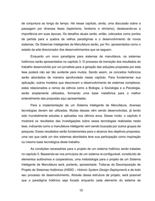 10
de conjuntura ao longo do tempo. Há nesse capítulo, ainda, uma discussão sobre a
passagem por diversas fases (taylorismo, fordismo e ohnismo), destacando-se a
importância em suas épocas. Os desafios atuais serão, então, colocados como pontos
de partida para a quebra de velhos paradigmas e o desenvolvimento de novos
sistemas. Os Sistemas Inteligentes de Manufatura serão, por fim, apresentados como o
estado da arte direcionador dos desenvolvimentos que se seguem.
Enquanto um novo paradigma para sistemas de manufatura, os sistemas
holônicos serão apresentados no capítulo 3. O processo de transição dos resultados do
trabalho desenvolvido por um jornalista para a geração das soluções propostas por esta
tese poderá não ser tão evidente para muitos. Sendo assim, os conceitos holônicos
serão abordados de maneira aprofundada nesse capítulo. Para fundamentar sua
aplicação, outros modelos que descrevam o desenvolvimento de sistemas complexos,
estes relacionados a ramos da ciência como a Biologia, a Sociologia e a Psicologia,
serão amplamente utilizados, formando uma base metafórica para o melhor
entendimento das propostas aqui apresentadas.
Para a implementação de um Sistema Inteligente de Manufatura, diversas
tecnologias devem ser utilizadas. Muitas dessas vêm sendo desenvolvidas, já tendo
sido mundialmente estudas e aplicadas nos últimos anos. Desse modo, o capítulo 4
mostrará os resultados das investigações sobre essas tecnologias realizadas nesta
tese, indicando como a manufatura inteligente vem sendo buscada por outros grupos de
pesquisa. Esses resultados serão fundamentais para o alcance dos objetivos propostos,
uma vez que cada um dos sistemas abordados teve sua participação como inspiração
ou mesmo base tecnológica deste trabalho.
As condições necessárias para o projeto de um sistema holônico serão tratadas
no capítulo 5. Baseando-se nos princípios de um sistema re-configurável, constituído de
elementos autônomos e cooperativos, uma metodologia para o projeto de um Sistema
Inteligente de Manufatura será, portanto, apresentada. Trata-se da Decomposição de
Projeto de Sistemas Holônicos (HSDD – Holonic System Design Deployment) e de todo
seu processo de desenvolvimento. Através dessa estrutura de projeto, será possível
que o paradigma holônico seja focado enquanto cada elemento do sistema de
 