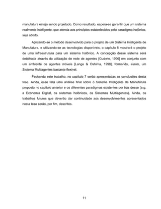 11
manufatura esteja sendo projetado. Como resultado, espera-se garantir que um sistema
realmente inteligente, que atenda aos princípios estabelecidos pelo paradigma holônico,
seja obtido.
Aplicando-se o método desenvolvido para o projeto de um Sistema Inteligente de
Manufatura, e utilizando-se as tecnologias disponíveis, o capítulo 6 mostrará o projeto
de uma infraestrutura para um sistema holônico. A concepção desse sistema será
detalhada através da utilização de rede de agentes [Gudwin, 1996] em conjunto com
um ambiente de agentes móveis [Lange & Oshima, 1998], formando, assim, um
Sistema Multiagentes bastante flexível.
Fechando este trabalho, no capítulo 7 serão apresentadas as conclusões desta
tese. Ainda, esse fará uma análise final sobre o Sistema Inteligente de Manufatura
proposto no capítulo anterior e os diferentes paradigmas existentes por trás desse (e.g.
a Economia Digital, os sistemas holônicos, os Sistemas Multiagentes). Ainda, os
trabalhos futuros que deverão dar continuidade aos desenvolvimentos apresentados
nesta tese serão, por fim, descritos.
 