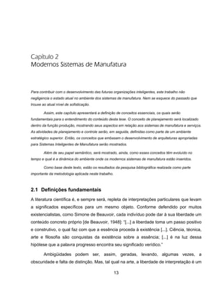 13
Capítulo 2
Modernos Sistemas de Manufatura
Para contribuir com o desenvolvimento das futuras organizações inteligentes, este trabalho não
negligencia o estado atual no ambiente dos sistemas de manufatura. Nem se esquece do passado que
trouxe ao atual nível de sofisticação.
Assim, este capítulo apresentará a definição de conceitos essenciais, os quais serão
fundamentais para o entendimento do conteúdo desta tese. O conceito de planejamento será localizado
dentro da função produção, mostrando seus aspectos em relação aos sistemas de manufatura e serviços.
As atividades de planejamento e controle serão, em seguida, definidas como parte de um ambiente
estratégico superior. Então, os conceitos que embasam o desenvolvimento de arquiteturas apropriadas
para Sistemas Inteligentes de Manufatura serão mostrados.
Além de seu papel semântico, será mostrado, ainda, como esses conceitos têm evoluído no
tempo e qual é a dinâmica do ambiente onde os modernos sistemas de manufatura estão inseridos.
Como base deste texto, estão os resultados da pesquisa bibliográfica realizada como parte
importante da metodologia aplicada neste trabalho.
2.1 Definições fundamentais
A literatura científica é, e sempre será, repleta de interpretações particulares que levam
a significados específicos para um mesmo objeto. Conforme defendido por muitos
existencialistas, como Simone de Beauvoir, cada indivíduo pode dar à sua liberdade um
conteúdo concreto próprio [de Beauvoir, 1948]: “[...] a liberdade toma um passo positivo
e construtivo, o qual faz com que a essência proceda à existência [...]. Ciência, técnica,
arte e filosofia são conquistas da existência sobre a essência; [...] é na luz dessa
hipótese que a palavra progresso encontra seu significado verídico.”
Ambigüidades podem ser, assim, geradas, levando, algumas vezes, a
obscuridade e falta de distinção. Mas, tal qual na arte, a liberdade de interpretação é um
 