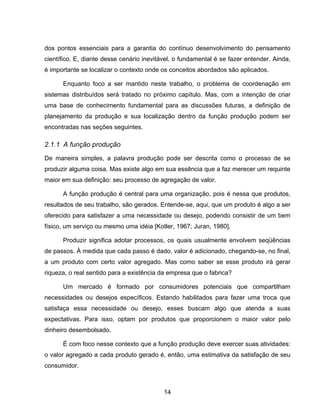14
dos pontos essenciais para a garantia do contínuo desenvolvimento do pensamento
científico. E, diante desse cenário inevitável, o fundamental é se fazer entender. Ainda,
é importante se localizar o contexto onde os conceitos abordados são aplicados.
Enquanto foco a ser mantido neste trabalho, o problema de coordenação em
sistemas distribuídos será tratado no próximo capítulo. Mas, com a intenção de criar
uma base de conhecimento fundamental para as discussões futuras, a definição de
planejamento da produção e sua localização dentro da função produção podem ser
encontradas nas seções seguintes.
2.1.1 A função produção
De maneira simples, a palavra produção pode ser descrita como o processo de se
produzir alguma coisa. Mas existe algo em sua essência que a faz merecer um requinte
maior em sua definição: seu processo de agregação de valor.
A função produção é central para uma organização, pois é nessa que produtos,
resultados de seu trabalho, são gerados. Entende-se, aqui, que um produto é algo a ser
oferecido para satisfazer a uma necessidade ou desejo, podendo consistir de um bem
físico, um serviço ou mesmo uma idéia [Kotler, 1967; Juran, 1980].
Produzir significa adotar processos, os quais usualmente envolvem seqüências
de passos. À medida que cada passo é dado, valor é adicionado, chegando-se, no final,
a um produto com certo valor agregado. Mas como saber se esse produto irá gerar
riqueza, o real sentido para a existência da empresa que o fabrica?
Um mercado é formado por consumidores potenciais que compartilham
necessidades ou desejos específicos. Estando habilitados para fazer uma troca que
satisfaça essa necessidade ou desejo, esses buscam algo que atenda a suas
expectativas. Para isso, optam por produtos que proporcionem o maior valor pelo
dinheiro desembolsado.
É com foco nesse contexto que a função produção deve exercer suas atividades:
o valor agregado a cada produto gerado é, então, uma estimativa da satisfação de seu
consumidor.
 