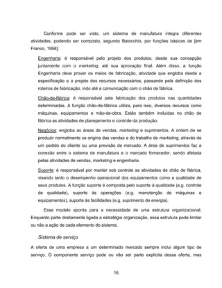 16
Conforme pode ser visto, um sistema de manufatura integra diferentes
atividades, podendo ser composto, segundo Batocchio, por funções básicas de [em
Franco, 1998]:
Engenharia: é responsável pelo projeto dos produtos, desde sua concepção
juntamente com o marketing, até sua aprovação final. Além disso, a função
Engenharia deve prover os meios de fabricação, atividade que engloba desde a
especificação e o projeto dos recursos necessários, passando pela definição dos
roteiros de fabricação, indo até a comunicação com o chão de fábrica.
Chão-de-fábrica: é responsável pela fabricação dos produtos nas quantidades
determinadas. A função chão-de-fábrica utiliza, para isso, diversos recursos como
máquinas, equipamentos e mão-de-obra. Estão também incluídas no chão de
fábrica as atividades de planejamento e controle da produção.
Negócios: engloba as áreas de vendas, marketing e suprimentos. A ordem de se
produzir normalmente se origina das vendas e do trabalho de marketing, através de
um pedido do cliente ou uma previsão de mercado. A área de suprimentos faz a
conexão entre o sistema de manufatura e o mercado fornecedor, sendo afetada
pelas atividades de vendas, marketing e engenharia.
Suporte: é responsável por manter sob controle as atividades de chão de fábrica,
visando tanto o desempenho operacional dos equipamentos como a qualidade de
seus produtos. A função suporte é composta pelo suporte à qualidade (e.g. controle
de qualidade), suporte às operações (e.g. manutenção de máquinas e
equipamentos), suporte às facilidades (e.g. suprimento de energia).
Esse modelo aponta para a necessidade de uma estrutura organizacional.
Enquanto parte diretamente ligada a estratégia organização, essa estrutura pode limitar
ou não a ação de cada elemento do sistema.
Sistema de serviço
A oferta de uma empresa a um determinado mercado sempre inclui algum tipo de
serviço. O componente serviço pode ou não ser parte explícita dessa oferta, mas
 