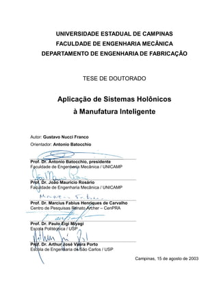 UNIVERSIDADE ESTADUAL DE CAMPINAS
FACULDADE DE ENGENHARIA MECÂNICA
DEPARTAMENTO DE ENGENHARIA DE FABRICAÇÃO
TESE DE DOUTORADO
Aplicação de Sistemas Holônicos
à Manufatura Inteligente
Autor: Gustavo Nucci Franco
Orientador: Antonio Batocchio
Prof. Dr. Antonio Batocchio, presidente
Faculdade de Engenharia Mecânica / UNICAMP
Prof. Dr. João Maurício Rosário
Faculdade de Engenharia Mecânica / UNICAMP
Prof. Dr. Marcius Fabius Henriques de Carvalho
Centro de Pesquisas Renato Archer – CenPRA
Prof. Dr. Paulo Eigi Miyagi
Escola Politécnica / USP
Prof. Dr. Arthur José Vieira Porto
Escola de Engenharia de São Carlos / USP
Campinas, 15 de agosto de 2003
 