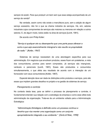 17
sempre irá existir. Para que produzir um bem sem que esse esteja acompanhado de um
serviço de venda?
Na verdade, assim como não existe a manufatura pura, sem a adição de algum
serviço acessório, não há o que se chama indústria de serviços. Há, sim, setores
industriais cujos componentes de serviços são maiores ou menores em relação a outros
setores. E, de algum modo, todos estão na área de serviços [Levitt, 1981].
De acordo com Philip Kotler:
“Serviço é qualquer ato ou desempenho que uma parte possa oferecer a
outra e que seja essencialmente intangível e não resulte na propriedade
de nada.” [Kotler, 1967]
Sistemas de serviço necessitam de uma abordagem específica para sua
administração. Em negócios que envolvem produtos, esses ficam em prateleiras, a vista
dos consumidores, prontos para serem comprados. Já serviços são intangíveis,
variáveis e perecíveis [Levitt, 1981]. Esses são produzidos e consumidos
simultaneamente, o que afeta seu resultado de acordo com a interação de um
fornecedor com seus consumidores [Kotler, 1967].
Especial atenção deve ser dada às distinções entre produtos e serviços, pois são
essas que impõem grandes desafios no projeto e na gestão de sistemas de serviço.
Planejamento e controle
No contexto desta tese, para se definir o processo de planejamento e controle, é
fundamental entender sua relação com a estratégia da empresa e como esse afeta toda
administração da organização. Trata-se de um ambiente voltado para a Administração
Estratégica:
“Administração Estratégica é definida como um processo contínuo e
iterativo que visa manter uma organização como um conjunto
apropriadamente integrado a seu ambiente.” [Certo & Peter, 1990]
 
