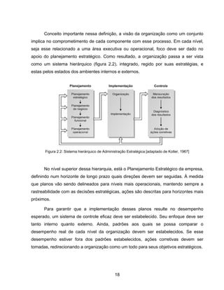 18
Conceito importante nessa definição, a visão da organização como um conjunto
implica no comprometimento de cada componente com esse processo. Em cada nível,
seja esse relacionado a uma área executiva ou operacional, foco deve ser dado no
apoio do planejamento estratégico. Como resultado, a organização passa a ser vista
como um sistema hierárquico (figura 2.2), integrado, regido por suas estratégias, e
estas pelos estados dos ambientes internos e externos.
No nível superior dessa hierarquia, está o Planejamento Estratégico da empresa,
definindo num horizonte de longo prazo quais direções devem ser seguidas. À medida
que planos vão sendo delineados para níveis mais operacionais, mantendo sempre a
rastreabilidade com as decisões estratégicas, ações são descritas para horizontes mais
próximos.
Para garantir que a implementação desses planos resulte no desempenho
esperado, um sistema de controle eficaz deve ser estabelecido. Seu enfoque deve ser
tanto interno quanto externo. Ainda, padrões aos quais se possa comparar o
desempenho real de cada nível da organização devem ser estabelecidos. Se esse
desempenho estiver fora dos padrões estabelecidos, ações corretivas devem ser
tomadas, redirecionando a organização como um todo para seus objetivos estratégicos.
Figura 2.2: Sistema hierárquico de Administração Estratégica [adaptado de Kotler, 1967]
 