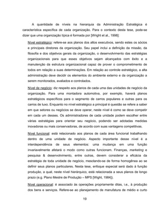 19
A quantidade de níveis na hierarquia da Administração Estratégica é
característica específica de cada organização. Para o contexto desta tese, pode-se
dizer que uma organização típica é formada por [Wright et al., 1998]:
Nível estratégico: refere-se aos planos dos altos executivos, sendo estes os sócios
e principais diretores da organização. Seu papel inclui a definição da missão, da
filosofia e dos objetivos gerais da organização, o desenvolvimento das estratégias
organizacionais para que esses objetivos sejam alcançados com êxito e a
manutenção da estrutura organizacional capaz de prover o comprometimento de
todos em relação a suas determinações. Em relação ao controle estratégico, a alta
administração deve decidir os elementos do ambiente externo e da organização a
serem monitorados, avaliados e controlados.
Nível de negócio: diz respeito aos planos de cada uma das unidades de negócio da
organização. Para uma montadora automotiva, por exemplo, haverá planos
estratégicos específicos para o segmento de carros populares e outras para os
carros de luxo. Enquanto no nível estratégico a principal é questão se refere a saber
em que setores ou negócios se deve operar, neste nível é como se deve competir
em cada um desses. Os administradores de cada unidade podem escolher entre
várias estratégias para orientar seu negócio, podendo ser adotadas medidas
inovadoras ou mais conservadoras, de acordo com suas vantagens competitivas.
Nível funcional: está relacionado aos planos de cada área funcional trabalhando
dentro de uma unidade de negócio. Aspecto importante desse nível é a
interdependência de seus elementos: uma mudança em uma função
invariavelmente afetará o modo como outras funcionam. Finanças, marketing e
pesquisa & desenvolvimento, entre outras, devem considerar a eficácia da
estratégia de toda unidade de negócio, mesclando-se de forma homogênea ao se
definir seus planos particulares. Nesta tese, enfoque especial será dado à função
produção, a qual, neste nível hierárquico, está relacionada a seus planos de longo
prazo (e.g. Plano Mestre de Produção – MPS [Wight, 1984]).
Nível operacional: é associado às operações propriamente ditas, i.e., à produção
dos bens e serviços. Refere-se ao planejamento de manufatura de médio e curto
 