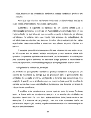 20
prazo, relacionado às atividades de transformar pedidos e ordens de produção em
produtos.
Ainda que haja variações na maneira como esses são denominados, trata-se de
níveis típicos, encontrados na maioria das organizações.
Buscando-se a expansão da aplicação de um sistema voltado para a
Administração Estratégica, encontra-se em Austin (2000) uma amplitude maior em sua
implementação, na qual aloca-se esse ambiente no apoio à elaboração de alianças
estratégicas. No entanto, para esse intento, todo processo de rastreabilidade da
estratégia deve ser estendido para além das fronteiras intra-organizacionais, i.e., várias
organizações devem compartilhar e sincronizar seus planos, seguindo objetivos em
comum.
E isso pode gerar dificuldades como conflitos de interesse entre as partes. Ainda,
as dificuldades em se efetivar alianças estratégicas podem aumentar ainda mais
quando a componente agilidade está relacionada, padrão necessário tal qual imposto
pela Economia Digital e defendido por esta tese. Surge, portanto, a necessidade de
estruturas apropriadas, desenvolvidas para prover a integração entre diversos níveis.
Planejamento e controle da produção
As atividades de planejamento e controle da produção constituem as funções de um
sistema de manufatura ou serviço que se preocupam com o gerenciamento das
atividades de operação produtiva, satisfazendo a demanda dos consumidores. Seu
propósito é garantir que a produção ocorra de maneira eficaz, gerando produtos da
maneira correta. Isso requer a conciliação do fornecimento e da demanda em termos de
volume, tempo e qualidade.
O equilíbrio entre planejamento e controle muda ao longo do tempo. Em longo
prazo, a ênfase está no planejamento agregado e no encaixe das atividades no
orçamento da empresa. Em curto prazo, opera dentro das limitações de recursos das
operações. É a atividade de programação, uma das mais complexas tarefas no
planejamento da produção, onde os programadores devem lidar com diferentes tipos de
recursos simultaneamente.
 
