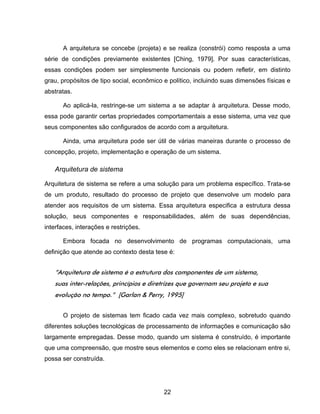 22
A arquitetura se concebe (projeta) e se realiza (constrói) como resposta a uma
série de condições previamente existentes [Ching, 1979]. Por suas características,
essas condições podem ser simplesmente funcionais ou podem refletir, em distinto
grau, propósitos de tipo social, econômico e político, incluindo suas dimensões físicas e
abstratas.
Ao aplicá-la, restringe-se um sistema a se adaptar à arquitetura. Desse modo,
essa pode garantir certas propriedades comportamentais a esse sistema, uma vez que
seus componentes são configurados de acordo com a arquitetura.
Ainda, uma arquitetura pode ser útil de várias maneiras durante o processo de
concepção, projeto, implementação e operação de um sistema.
Arquitetura de sistema
Arquitetura de sistema se refere a uma solução para um problema específico. Trata-se
de um produto, resultado do processo de projeto que desenvolve um modelo para
atender aos requisitos de um sistema. Essa arquitetura especifica a estrutura dessa
solução, seus componentes e responsabilidades, além de suas dependências,
interfaces, interações e restrições.
Embora focada no desenvolvimento de programas computacionais, uma
definição que atende ao contexto desta tese é:
“Arquitetura de sistema é a estrutura dos componentes de um sistema,
suas inter-relações, princípios e diretrizes que governam seu projeto e sua
evolução no tempo.” [Garlan & Perry, 1995]
O projeto de sistemas tem ficado cada vez mais complexo, sobretudo quando
diferentes soluções tecnológicas de processamento de informações e comunicação são
largamente empregadas. Desse modo, quando um sistema é construído, é importante
que uma compreensão, que mostre seus elementos e como eles se relacionam entre si,
possa ser construída.
 