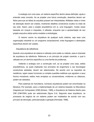 23
A analogia com uma casa, um sistema específico dentro dessa definição, ajuda a
entender esse conceito. Ao se projetar uma futura construção, desenhos devem ser
feitos para que as idéias do arquiteto possam ser interpretadas. Múltiplas vistas e níveis
de abstração devem ser criados, mostrando detalhes construtivos ocultos na visão de
seu todo. Assim, para o projeto arquitetônico em si, uma linguagem, muitas vezes
baseada em croquis e maquetes, é utilizada, enquanto que a apresentação de seu
projeto executivo adota outros modelos e simbologias.
O mesmo ocorre na arquitetura de qualquer outro sistema, seja esse uma
organização industrial ou um programa computacional, onde linguagens e abstrações
específicas devem ser usadas.
Arquitetura de referência
Quando uma arquitetura de sistema é utilizada como estilo ou método, essa é chamada
de arquitetura de referência. Refere-se a um princípio de projeto coerente, o qual é
utilizado em um domínio específico ou uma família de problemas.
Voltando a analogia com a construção civil, ao se projetar uma casa, estilos
arquitetônicos, os quais implicarão nos princípios de engenharia e nas tecnologias
construtivas adotadas, devem ser selecionados. De acordo com os requisitos da
residência, sejam esses funcionais ou simples questões estéticas que agradam a seus
futuros moradores, estilos mais arrojados ou conservadores, modernos ou clássicos,
podem ser adotados.
Para sistemas de manufatura, inúmeras arquiteturas podem ser encontradas na
literatura. Por exemplo, para a implementação de um sistema baseado na Manufatura
Integrada por Computador (CIM) [Scheer, 1995], a Arquitetura de Sistema Aberto para
CIM (CIM-OSA) pode ser selecionada (figura 2.4). Seguindo essa arquitetura, os
processos de negócio de um sistema podem ser modelados de acordo com seu
princípio de derivação, particularização e geração [Vernadat, 1996].
 