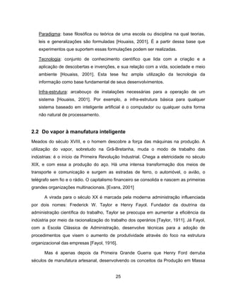 25
Paradigma: base filosófica ou teórica de uma escola ou disciplina na qual teorias,
leis e generalizações são formuladas [Houaiss, 2001]. É a partir dessa base que
experimentos que suportem essas formulações podem ser realizadas.
Tecnologia: conjunto de conhecimento científico que lida com a criação e a
aplicação de descobertas e invenções, e sua relação com a vida, sociedade e meio
ambiente [Houaiss, 2001]. Esta tese fez ampla utilização da tecnologia da
informação como base fundamental de seus desenvolvimentos.
Infra-estrutura: arcabouço de instalações necessárias para a operação de um
sistema [Houaiss, 2001]. Por exemplo, a infra-estrutura básica para qualquer
sistema baseado em inteligente artificial é o computador ou qualquer outra forma
não natural de processamento.
2.2 Do vapor à manufatura inteligente
Meados do século XVIII, e o homem descobre a força das máquinas na produção. A
utilização do vapor, sobretudo na Grã-Bretanha, muda o modo de trabalho das
indústrias: é o início da Primeira Revolução Industrial. Chega a eletricidade no século
XIX, e com essa a produção do aço. Há uma intensa transformação dos meios de
transporte e comunicação e surgem as estradas de ferro, o automóvel, o avião, o
telégrafo sem fio e o rádio. O capitalismo financeiro se consolida e nascem as primeiras
grandes organizações multinacionais. [Evans, 2001]
A virada para o século XX é marcada pela moderna administração influenciada
por dois nomes: Frederick W. Taylor e Henry Fayol. Fundador da doutrina da
administração científica do trabalho, Taylor se preocupa em aumentar a eficiência da
indústria por meio da racionalização do trabalho dos operários [Taylor, 1911]. Já Fayol,
com a Escola Clássica de Administração, desenvolve técnicas para a adoção de
procedimentos que visem o aumento de produtividade através do foco na estrutura
organizacional das empresas [Fayol, 1916].
Mas é apenas depois da Primeira Grande Guerra que Henry Ford derruba
séculos de manufatura artesanal, desenvolvendo os conceitos da Produção em Massa
 
