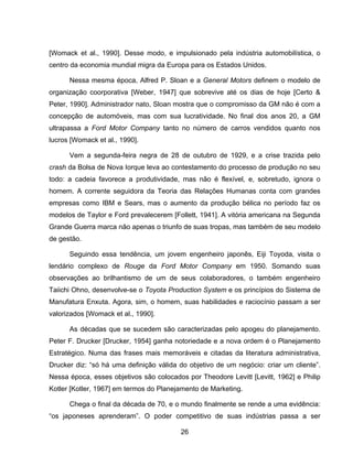 26
[Womack et al., 1990]. Desse modo, e impulsionado pela indústria automobilística, o
centro da economia mundial migra da Europa para os Estados Unidos.
Nessa mesma época, Alfred P. Sloan e a General Motors definem o modelo de
organização coorporativa [Weber, 1947] que sobrevive até os dias de hoje [Certo &
Peter, 1990]. Administrador nato, Sloan mostra que o compromisso da GM não é com a
concepção de automóveis, mas com sua lucratividade. No final dos anos 20, a GM
ultrapassa a Ford Motor Company tanto no número de carros vendidos quanto nos
lucros [Womack et al., 1990].
Vem a segunda-feira negra de 28 de outubro de 1929, e a crise trazida pelo
crash da Bolsa de Nova Iorque leva ao contestamento do processo de produção no seu
todo: a cadeia favorece a produtividade, mas não é flexível, e, sobretudo, ignora o
homem. A corrente seguidora da Teoria das Relações Humanas conta com grandes
empresas como IBM e Sears, mas o aumento da produção bélica no período faz os
modelos de Taylor e Ford prevalecerem [Follett, 1941]. A vitória americana na Segunda
Grande Guerra marca não apenas o triunfo de suas tropas, mas também de seu modelo
de gestão.
Seguindo essa tendência, um jovem engenheiro japonês, Eiji Toyoda, visita o
lendário complexo de Rouge da Ford Motor Company em 1950. Somando suas
observações ao brilhantismo de um de seus colaboradores, o também engenheiro
Taiichi Ohno, desenvolve-se o Toyota Production System e os princípios do Sistema de
Manufatura Enxuta. Agora, sim, o homem, suas habilidades e raciocínio passam a ser
valorizados [Womack et al., 1990].
As décadas que se sucedem são caracterizadas pelo apogeu do planejamento.
Peter F. Drucker [Drucker, 1954] ganha notoriedade e a nova ordem é o Planejamento
Estratégico. Numa das frases mais memoráveis e citadas da literatura administrativa,
Drucker diz: “só há uma definição válida do objetivo de um negócio: criar um cliente”.
Nessa época, esses objetivos são colocados por Theodore Levitt [Levitt, 1962] e Philip
Kotler [Kotler, 1967] em termos do Planejamento de Marketing.
Chega o final da década de 70, e o mundo finalmente se rende a uma evidência:
“os japoneses aprenderam”. O poder competitivo de suas indústrias passa a ser
 