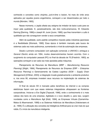 27
conhecido e conceitos como shojinka, just-in-time e kaizen, há mais de vinte anos
aplicados por aqueles jovens engenheiros, começam a ser disseminados por todo o
mundo [Monden, 1983].
Nesse momento, o Japão afasta seu estigma de imitador de baixo custo para se
impor pela qualidade. E, paradoxalmente, são dois norte-americanos, W. Edwards
Deming [Deming, 1986] e Joseph M. Juran [Juran, 1980], que lhes transmitem o culto à
qualidade que não conseguiram vender a seus compatriotas.
Além da qualidade, outro padrão competitivo imposto pelas indústrias japonesas
é a flexibilidade [Womack, 1990]. Essa época é também marcada pela busca de
sistemas cada vez mais autônomos, aumentando o nível de automação das empresas.
Desde o primeiro computador com aplicação comercial, o UNIVAC-I, entregue a
General Electric ainda em 1954, muitos desenvolvimentos haviam ocorrido. Com o
surgimento do computador pessoal (PC) no final da década de 70 [Friedrich, 1983], as
operações começam a ser cada vez mais apoiadas pelas máquinas.
Planejamento de Recursos de Manufatura (MRP – Manufacturing Resource
Planning) [Wight, 1984], Planejamento de Recursos da Empresa (ERP – Enterprise
Resource Planning) e Gerenciamento da Cadeia Logística (SCM – Supply Chain
Management) [O’Brien, 2003]: a integração invade gradativamente o ambiente produtivo
e, nos anos 90, empresas investem seus recursos na implantação de sistemas de
informação.
O final do século XX é marcado pelos benefícios da internet e as compras
eletrônicas fazem com que esses sistemas integradores ultrapassem as fronteiras
coorporativas. Inicia-se a Era Digital [Tapscott, 1996], onde o conhecimento é o mais
valioso dos bens de uma empresa. Agilidade é o novo desafio e, para isso, surgem
novidades como a Manufatura Ágil [Kidd, 1994], as Empresas Virtuais [Camarinha-
Matos & Afsarmanesh, 1999] e os Sistemas Holônicos de Manufatura [Valckenaers et
al., 1994]. É a utilização dos conceitos da Inteligência Artificial para se criar mais do que
robôs. É o início da manufatura inteligente.
 
