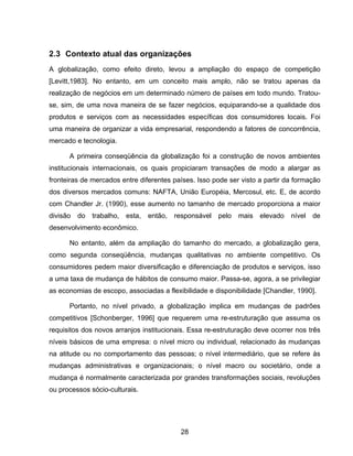 28
2.3 Contexto atual das organizações
A globalização, como efeito direto, levou a ampliação do espaço de competição
[Levitt,1983]. No entanto, em um conceito mais amplo, não se tratou apenas da
realização de negócios em um determinado número de países em todo mundo. Tratou-
se, sim, de uma nova maneira de se fazer negócios, equiparando-se a qualidade dos
produtos e serviços com as necessidades específicas dos consumidores locais. Foi
uma maneira de organizar a vida empresarial, respondendo a fatores de concorrência,
mercado e tecnologia.
A primeira conseqüência da globalização foi a construção de novos ambientes
institucionais internacionais, os quais propiciaram transações de modo a alargar as
fronteiras de mercados entre diferentes países. Isso pode ser visto a partir da formação
dos diversos mercados comuns: NAFTA, União Européia, Mercosul, etc. E, de acordo
com Chandler Jr. (1990), esse aumento no tamanho de mercado proporciona a maior
divisão do trabalho, esta, então, responsável pelo mais elevado nível de
desenvolvimento econômico.
No entanto, além da ampliação do tamanho do mercado, a globalização gera,
como segunda conseqüência, mudanças qualitativas no ambiente competitivo. Os
consumidores pedem maior diversificação e diferenciação de produtos e serviços, isso
a uma taxa de mudança de hábitos de consumo maior. Passa-se, agora, a se privilegiar
as economias de escopo, associadas a flexibilidade e disponibilidade [Chandler, 1990].
Portanto, no nível privado, a globalização implica em mudanças de padrões
competitivos [Schonberger, 1996] que requerem uma re-estruturação que assuma os
requisitos dos novos arranjos institucionais. Essa re-estruturação deve ocorrer nos três
níveis básicos de uma empresa: o nível micro ou individual, relacionado às mudanças
na atitude ou no comportamento das pessoas; o nível intermediário, que se refere às
mudanças administrativas e organizacionais; o nível macro ou societário, onde a
mudança é normalmente caracterizada por grandes transformações sociais, revoluções
ou processos sócio-culturais.
 