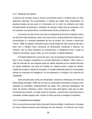 29
2.3.1 Mudança de valores
A abertura de mercado causa a intensa concorrência sendo a variável preço um fator
altamente relevante. Os consumidores, à medida que estão mais interessados em
produtos baratos do que quem é o fornecedor em si, criam um ambiente com certa
homogeneidade de produção e prestação de serviços. Resta para as empresas, a fim
de manterem sua sobrevivência, se diferenciarem [Franco & Batocchio, 1999].
O aumento do valor como uma meta no planejamento de futuros negócios volta a
ser foco de muitas empresas, assim como fora outrora. Antonio Batocchio mostra que o
conhecimento é o principal ingrediente do que se produz, faz, compra e vende [em
Franco, 1998]. Os capitais necessários para a atual criação de valor (riqueza) não são a
terra nem o trabalho físico, tampouco as ferramentas mecânicas e fábricas. Ao
contrário, são os ativos baseados no conhecimento. A inteligência tomou o lugar da
matéria e da energia. Surge, então, um novo conceito: o Capital Intelectual.
O Capital Intelectual é a soma de tudo o que as pessoas da empresa sabem que
leva a uma vantagem competitiva no mercado [Edvinsson & Malone, 1997]. Assim, o
valor de mercado de uma empresa pode ser obtido somando-se seu capital financeiro
ao capital intelectual, que pode ser dividido em capital humano, capital de clientes,
capital de inovação e capital de processos. O Capital Intelectual pode ser incrementado
através da expansão da inteligência, do encorajamento a inovação e do exercício da
integridade.
Esse conceito pode, ainda, ser extrapolado, colocando a filantropia como fator de
diferenciação [Vassallo, 1998]. De um lado, as corporações transmitem conceitos como
avaliação de resultados, estabelecimento de metas, foco, parcerias estratégicas. De
outro, há creches, orfanatos e asilos. Tudo isso pode estar ligado a algo que vai além
da benesse do mercado: a função social da empresa, o quanto ela é importante para a
sociedade, também agrega valor, criando um fator que leva a vantagem competitiva.
2.3.2 Competência tecnológica
Com a concorrência acirrada ainda mais pela Economia Digital, investimento e inovação
se tornam fatores decisivos para liderança de uma empresa. O confronto com novas
 