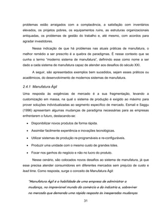 31
problemas estão arraigados com a complacência, a satisfação com inventários
elevados, os projetos pobres, os equipamentos ruins, as estruturas organizacionais
antiquadas, os problemas de gestão do trabalho e, até mesmo, com acordos para
agradar investidores.
Nessa indicação de que há problemas nas atuais práticas de manufatura, o
melhor remédio a ser prescrito é a quebra de paradigmas. É nesse contexto que se
cunha o termo “moderno sistema de manufatura”, definindo esse como nome a ser
dado a cada sistema de manufatura capaz de atender aos desafios do século XXI.
A seguir, são apresentados exemplos bem sucedidos, sejam esses práticos ou
acadêmicos, do desenvolvimento de modernos sistemas de manufatura.
2.4.1 Manufatura Ágil
Uma resposta às exigências de mercado é a sua fragmentação, levando a
customização em massa, na qual o sistema de produção é exigido ao máximo para
prover soluções individualizadas ao segmento específico de mercado. Esmail e Saggu
(1996) apresentam algumas mudanças de paradigma necessárias para as empresas
enfrentarem o futuro, destacando-se:
Disponibilizar novos produtos de forma rápida.
Assimilar facilmente experiência e inovações tecnológicas.
Utilizar sistemas de produção re-programáveis e re-configuráveis.
Produzir uma unidade com o mesmo custo de grandes lotes.
Focar nos ganhos do negócio e não no lucro do produto.
Nesse cenário, são colocados novos desafios ao sistema de manufatura, já que
esse precisa atender consumidores em diferentes mercados sem prejuízo de custo e
lead time. Como resposta, surge o conceito de Manufatura Ágil:
“Manufatura Ágil é a habilidade de uma empresa de administrar a
mudança, no imprevisível mundo do comércio e da indústria e, sobreviver
no mercado que demanda uma rápida resposta às inesperadas mudanças
 