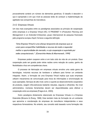 33
provavelmente conterá um número de elementos genéricos. O desafio é descobrir o
que é apropriado e em que nível as pessoas terão de conduzir a implementação da
agilidade nas companhias de manufatura.
2.4.2 Empresas Virtuais
Um dos mais avançados entre os paradigmas associados ao princípio de cooperação
entre empresas é a Empresa Virtual (VE). O PRODNET II (Production Planning and
Management in an Extended Enterprise), grupo internacional de pesquisa financiado
pelo programa europeu Esprit, fornece a seguinte definição:
“Uma Empresa Virtual é uma aliança temporária de empresas que se
unem para compartilhar habilidades e recursos de modo a responder
melhor a oportunidades de mercado, e cuja cooperação é suportada por
redes computacionais.” [Camarinha-Matos & Afsarmanesh, 1999]
Empresas podem cooperar entre si em todo ciclo de vida de um produto. Essa
cooperação pode ser guiada pode várias razões como redução de custos, ganho de
flexibilidade e foco em competências chave.
O processo de fabricação em empresas virtuais envolve uma vasta gama de
tecnologias, incluindo recursos de hardware e software para formar um ambiente
integrado. Assim, a formação de uma Empresa Virtual implica que suas empresas
utilizem mecanismos de comunicação para troca de informações e sincronização de
suas operações. Serviços de alto nível, como o suporte ao desenvolvimento cooperativo
de produtos, exigem infra-estruturas bastante robustas, seguras e eficientes. No nível
administrativo, inúmeras ferramentas devem ser disponibilizadas para efetivar a
cooperação entre as empresas [Fraga et al., 2003].
Outro paradigma diretamente relacionado às Empresas Virtuais é a Empresa
Estendida [Browne & Zhang, 1999]. Esta também trata da formação de um ambiente
que aproxima a coordenação de empresas de manufatura independentes e seus
respectivos fornecedores. No entanto, seu conceito está baseado numa formação não
 