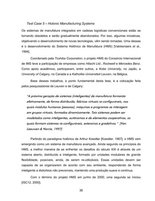 36
Test Case 5 – Holonic Manufacturing Systems
Os sistemas de manufatura integrados em cadeias logísticas convencionais estão se
tornando obsoletos e serão gradualmente abandonados. Por isso, algumas iniciativas,
objetivando o desenvolvimento de novas tecnologias, vêm sendo tomadas. Uma dessas
é o desenvolvimento do Sistema Holônico de Manufatura (HMS) [Valckenaers et al.,
1994].
Coordenado pela Toshiba Corporation, o projeto HMS do Consórcio Internacional
de IMS teve a participação de empresas como Hitachi Ltd., Rockwell e Mercedes Benz.
Como apoio acadêmico, participaram, entre outros, a Kobe University, no Japão, a
University of Calgary, no Canada e a Katholike Universiteit Leuven, na Bélgica.
Base desses trabalhos, e ponto fundamental desta tese, é a colocação feita
pelos pesquisadores de Leuven e de Calgary:
“A próxima geração de sistemas (inteligentes) de manufatura formarão
efetivamente, de forma distribuída, fábricas virtuais re-configuráveis, nos
quais módulos humanos (pessoas), máquinas e programas se interagem
em grupos virtuais, formados dinamicamente. Tais sistemas podem ser
modelados como inteligentes, autônomos e de elementos cooperativos, os
quais formam sistemas re-configuráveis, extensivos e gradativos.” [Van
Leeuwen & Norrie, 1997]
Partindo do paradigma holônico de Arthur Koestler [Koestler, 1967], o HMS vem
emergindo como um sistema de manufatura avançado. Ainda segundo os princípios do
HMS, a melhor maneira de se enfrentar os desafios do século XXI é através de um
sistema aberto, distribuído e inteligente, formado por unidades modulares de grande
flexibilidade, possíveis, ainda, de serem re-utilizáveis. Essas unidades devem ser
capazes de se organizarem de acordo com seu ambiente, respondendo de forma
inteligente a distúrbios não previsíveis, mantendo uma produção suave e contínua.
Com o término do projeto HMS em junho de 2000, uma segunda se iniciou
[ISC12, 2000].
 