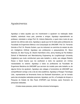 Agradecimentos
Agradeço a todos aqueles que me incentivaram e ajudaram na realização deste
trabalho, sobretudo meus pais, parentes e amigos. Agradeço especialmente ao
professor, orientador e amigo Prof. Dr. Antonio Batocchio, a quem devo muito do que
aprendi nos últimos sete anos. Agradeço a ajuda que me foi dada pelos professores da
Faculdade de Engenharia Elétrica e de Computação da UNICAMP, Prof. Dr. Fernando
Gomide e Prof. Dr. Ricardo Gudwin, que me indicaram os caminhos do estado da arte
em Inteligência Artificial. Agradeço aos professores e pesquisadores Dr. Steve
Newman, Dr. Bob Young, Dr. Sharim Harimifard e Dra. Jenny Harding da The Wolfson
School of Mechanical and Manufacturing Engineering da Loughborough University
(Inglaterra) que muito contribuíram para este trabalho e, ainda, aos colegas Roberto
Rosso e David Guerra que me acolheram e tanto me ajudaram em minhas
necessidades no exterior. Agradeço a todos os professores da Faculdade de
Engenharia Mecânica da UNICAMP que serviram de modelo para este trabalho ou de
alguma forma me ajudaram. Agradeço aos colegas e funcionários da UNICAMP que
compartilharam comigo o dia a dia da vida acadêmica. Agradeço a Paragon Tecnologia
Ltda., representante da ferramenta Arena da Rockwell Automations, por ter tornado
parte das simulações realizadas possíveis. Agradeço, por fim, a Fundação de Amparo a
Pesquisa do Estado de São Paulo (FAPESP) que forneceu apoio financeiro às
pesquisas realizadas.
A todas essas pessoas, presto minhas sinceras homenagens.
 