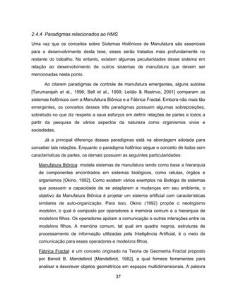 37
2.4.4 Paradigmas relacionados ao HMS
Uma vez que os conceitos sobre Sistemas Holônicos de Manufatura são essenciais
para o desenvolvimento desta tese, esses serão tratados mais profundamente no
restante do trabalho. No entanto, existem algumas peculiaridades desse sistema em
relação ao desenvolvimento de outros sistemas de manufatura que devem ser
mencionadas neste ponto.
Ao citarem paradigmas de controle de manufatura emergentes, alguns autores
[Tarumarajah et al., 1996; Bell et al., 1999; Leitão & Restrivo, 2001] comparam os
sistemas holônicos com a Manufatura Biônica e a Fábrica Fractal. Embora não mais tão
emergentes, os conceitos desses três paradigmas possuem algumas sobreposições,
sobretudo no que diz respeito a seus esforços em definir relações de partes e todos a
partir da pesquisa de vários aspectos da natureza como organismos vivos e
sociedades.
Já a principal diferença desses paradigmas está na abordagem adotada para
conceber tais relações. Enquanto o paradigma holônico segue o conceito de todos com
características de partes, os demais possuem as seguintes particularidades:
Manufatura Biônica: modela sistemas de manufatura tendo como base a hierarquia
de componentes encontrados em sistemas biológicos, como células, órgãos e
organismos [Okino, 1992]. Como existem vários exemplos na Biologia de sistemas
que possuem a capacidade de se adaptarem a mudanças em seu ambiente, o
objetivo da Manufatura Biônica é projetar um sistema artificial com características
similares de auto-organização. Para isso, Okino (1992) propõe o neologismo
modelon, o qual é composto por operadores e memória comum e a hierarquia de
modelons filhos. Os operadores apóiam a comunicação e outras interações entre os
modelons filhos. A memória comum, tal qual em quadro negros, estruturas de
processamento de informação utilizadas pela Inteligência Artificial, é o meio de
comunicação para esses operadores e modelons filhos.
Fábrica Fractal: é um conceito originado na Teoria de Geometria Fractal proposto
por Benoit B. Mandelbrot [Mandelbrot, 1982], a qual fornece ferramentas para
analisar e descrever objetos geométricos em espaços multidimensionais. A palavra
 
