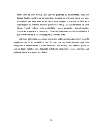 38
fractal vem do latim fractus, que significa quebrado ou fragmentado. Cada um
desses fractais contém as características básicas da estrutura como um todo.
Acredita-se que essa idéia provê meios para integrar operações de fábricas e
organizações de maneira eficiente [Warnecke, 1992]. As características de uma
fábrica fractal incluem auto-similaridade, auto-organização, auto-otimização,
orientação a objetivos e dinamismo. Uma das implicações da auto-similaridade é
que cada fractal deva ser uma (pequena) Fábrica Fractal.
Além das diferenças conceituais apontadas, cada paradigma possui um contexto
próprio no qual foram concebidos. Isso faz com que sua implementação seja mais
compatível a determinadas culturas industriais. No entanto, não fazendo parte do
escopo deste trabalho uma discussão detalhada comparando esses sistemas, sua
análise limita-se aos pontos apontados.
 