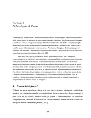 39
Capítulo 3
O Paradigma Holônico
Esta tese busca contribuir com o desenvolvimento de sistemas mais aptos para enfrentarem os desafios
deste século através da aplicação de novos paradigmas para manufatura. Seu fundamento principal está
baseado nos holons e holarquias criados por Arthur Koestler [Koestler, 1967]. Mas a simples aplicação
desse paradigma em ambientes de manufatura não leva diretamente a novas soluções, devendo, para
esse fim, serem utilizados estudos em áreas como a Psicologia, a Biologia e a Sociologia para prover
metáforas que melhorem o entendimento do problema em questão. É a utilização da Postura Intencional
sustentada no começo deste trabalho [Dennett, 1996].
Para tanto, este capítulo partirá de um melhor discernimento sobre o que é inteligência,
mostrando o ponto de vista de um sistema social em busca de agilidade para solucionar seus problemas.
Uma vez compreendido esse conceito, suas coordenadas serão mudadas para o foco desta tese:
organizações inteligentes capazes de atender às necessidades da manufatura neste começo de século.
Apontada como um dos principais problemas no contexto apresentado, a coordenação desses sistemas,
seu planejamento distribuído e a negociação de eventuais conflitos, será tratada segundo os requisitos
dos sistemas distribuídos. Os princípios e conceitos do paradigma holônico serão, então, apresentados.
Ciente de que seu entendimento é fundamental para todo o desenvolvimento desta tese, o uso de
metáforas e ilustrações práticas mostrará como esse paradigma poderá ser utilizado para modelar o
comportamento de sistemas sociais ou biológicos.
3.1 O que é inteligência?
Embora se saiba reconhecer claramente um comportamento inteligente, a definição
absoluta de inteligência desafia muitos cientistas. Aspecto específico dessa questão, o
qual pode ser encontrado desde a mitologia grega, o desenvolvimento de máquinas
inteligentes que capturem a vitalidade e a complexidade da mente humana é objeto de
desejo de muitas sociedades [Brooks, 2002].
 