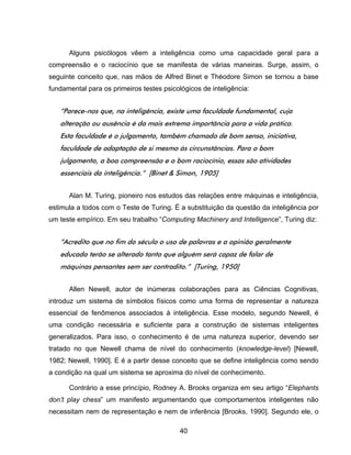 40
Alguns psicólogos vêem a inteligência como uma capacidade geral para a
compreensão e o raciocínio que se manifesta de várias maneiras. Surge, assim, o
seguinte conceito que, nas mãos de Alfred Binet e Théodore Simon se tornou a base
fundamental para os primeiros testes psicológicos de inteligência:
“Parece-nos que, na inteligência, existe uma faculdade fundamental, cuja
alteração ou ausência é da mais extrema importância para a vida prática.
Esta faculdade é o julgamento, também chamado de bom senso, iniciativa,
faculdade de adaptação de si mesmo às circunstâncias. Para o bom
julgamento, a boa compreensão e o bom raciocínio, essas são atividades
essenciais da inteligência.” [Binet & Simon, 1905]
Alan M. Turing, pioneiro nos estudos das relações entre máquinas e inteligência,
estimula a todos com o Teste de Turing. É a substituição da questão da inteligência por
um teste empírico. Em seu trabalho “Computing Machinery and Intelligence”, Turing diz:
“Acredito que no fim do século o uso de palavras e a opinião geralmente
educada terão se alterado tanto que alguém será capaz de falar de
máquinas pensantes sem ser contradito.” [Turing, 1950]
Allen Newell, autor de inúmeras colaborações para as Ciências Cognitivas,
introduz um sistema de símbolos físicos como uma forma de representar a natureza
essencial de fenômenos associados à inteligência. Esse modelo, segundo Newell, é
uma condição necessária e suficiente para a construção de sistemas inteligentes
generalizados. Para isso, o conhecimento é de uma natureza superior, devendo ser
tratado no que Newell chama de nível do conhecimento (knowledge-level) [Newell,
1982; Newell, 1990]. E é a partir desse conceito que se define inteligência como sendo
a condição na qual um sistema se aproxima do nível de conhecimento.
Contrário a esse princípio, Rodney A. Brooks organiza em seu artigo “Elephants
don’t play chess” um manifesto argumentando que comportamentos inteligentes não
necessitam nem de representação e nem de inferência [Brooks, 1990]. Segundo ele, o
 