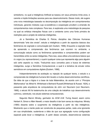 41
simbolismo, no qual a Inteligência Artificial se baseou em seus primeiros trinta anos, é
carente e impõe limitações severas para seu desenvolvimento. Desse modo, ele sugere
uma nova metodologia baseada na decomposição da inteligência em comportamentos
individuais, gerando módulos cuja co-existência e cooperação provêem a emersão de
comportamentos mais complexos. Para isso, é explorada uma metodologia de pesquisa
na qual se enfatiza interações físicas com o ambiente como uma fonte primária de
restrições para o projeto de sistemas inteligentes.
Já a Semiótica de Charles S. Peirce, disciplina das Ciências Humanas
denominada "arte dos sinais", estuda a inteligência a partir de aspectos básicos dos
fenômenos de cognição e comunicação [em Gudwin, 1996]. Enquanto a cognição trata
da apreensão e compreensão dos fenômenos que ocorrem no ambiente, a
comunicação estuda como os fenômenos apreendidos e compreendidos podem ser
transmitidos entre os seres inteligentes. Para isso, essa utiliza uma estrutura básica que
é o signo (ou representamen), o qual é qualquer coisa que representa algo para alguém
sob certo aspecto ou modo. Traduzindo seus conceitos para a busca de sistemas
inteligentes, surge a Semiótica Computacional, a qual é a tentativa de emular ciclos
semióticos em computadores digitais [Gudwin, 1996].
Independentemente da aceitação ou rejeição de qualquer teoria, o estudo e a
compreensão da inteligência humana têm levado a muitos desenvolvimentos científicos.
Da idéia de que a lógica é a base de toda Matemática, de acordo com o “Principia
Mathematica” de Alfred N. Whitehead e Bertrand Russell [Whitehead & Russel, 1924], e
passando pela arquitetura de computadores de John von Neumann [von Neumann,
1966], o século XX foi testemunha de uma coleção de trabalhos cujo desenvolvimento
culminou, sobretudo, nos atuais sistemas computacionais.
Segundo Marvin Minsky, ganhador do ACM A.M. Turing Award, assim como
Herbert A. Simon e Allen Newell, o maior desafio é dar bom senso às máquinas. Minsky
(1985) disserta sobre o surgimento da inteligência a partir da não inteligência.
Mostrando que a mente pode ser construída de pequenas partes, cada uma ignorante
em sua simplicidade, sustenta-se a idéia de que sua agregação numa configuração
especial pode levar a inteligência. A partir desse conceito, desenvolve-se sistemas
 