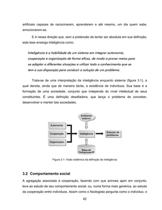 42
artificiais capazes de raciocinarem, aprenderem e até mesmo, um dia quem sabe,
emocionarem-se.
E é nessa direção que, sem a pretensão de tentar ser absoluta em sua definição,
esta tese enxerga inteligência como:
Inteligência é a habilidade de um sistema em integrar autonomia,
cooperação e organização de forma eficaz, de modo a prover meios para
se adaptar a diferentes situações e utilizar todo o conhecimento que se
tem a sua disposição para conduzir a solução de um problema.
Trata-se de uma interpretação da inteligência enquanto sistema (figura 3.1), a
qual denota, ainda que de maneira tácita, a existência de indivíduos. Sua base é a
formação de uma sociedade, conjunto que independe do nível intelectual de seus
constituintes. É uma definição desafiadora, que lança o problema de conceber,
desenvolver e manter tais sociedades.
3.2 Comportamento social
A agregação associada à cooperação, fazendo com que animais ajam em conjunto,
leva ao estudo de seu comportamento social, ou, numa forma mais genérica, ao estudo
da cooperação entre indivíduos. Assim como o fisiologista pergunta como o indivíduo, o
Figura 3.1: Visão sistêmica da definição de inteligência
 