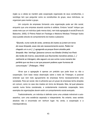 43
órgão ou a célula se mantém pela cooperação organizada de seus constituintes, o
sociólogo tem que perguntar como os constituintes do grupo, seus indivíduos, se
organizam para manter o grupo.
Um conjunto de empresas formando uma organização pode ser dito social,
enquanto que uma empresa atuando sozinha é solitária. Embora “social” indique que
exista mais que um indivíduo (pelo menos dois), nem toda agregação é social [Franco &
Batocchio, 2000]. O Prêmio Nobel em Fisiologia e Medicina Nikolaas Tinberger ilustra
essa questão através do comportamento de insetos e pássaros:
“Quando, numa noite de verão, centenas de insetos se juntam em torno
de nossa lâmpada, esses não são necessariamente sociais. Podem ter
chegado um a um [...]; agregando-se porque foram atraídos pela
lâmpada. Mas ‘starlings’ [pássaros comuns nos Estados Unidos] nos finais
das tardes de inverno, executando suas fascinantes manobras aéreas, [...]
realmente se interagem; eles seguem uns aos outros numa maneira tão
perfeita que nos leva a crer que possuem poderes super humanos de
comunicação.” [Tinbergen, 1964]
Vê-se que a agregação é apenas um prelúdio que pode levar ou não a
cooperação. Com base nessa observação sobre o texto de Tinbergen, é possível
entender que nem todo agrupamento de empresas forma necessariamente uma
sociedade. Para ser social, não é suficiente que um grupo de empresas tenha atrações
em comum, como no caso dos insetos em torno da lâmpada. Mas, tal qual pássaros
voando numa forma coordenada, e evidentemente mostrando cooperação, bons
exemplos de organizações devem exibir um comportamento social avançado.
Tradicionalmente, um indivíduo é definido como uma unidade indivisível e auto-
assertiva, com uma existência separada e independente. No entanto, esse sentido
absoluto não é encontrado em nenhum lugar: há, ainda, a cooperação e a
interdependência.
 