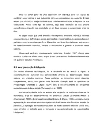 44
Para se tornar parte de uma sociedade, um indivíduo deve ser capaz de
combinar seus valores e sua autonomia com as necessidades do conjunto. E isso
requer que o indivíduo esteja ciente de suas próprias necessidades e daquelas de sua
coletividade. Ainda, certo tipo de controle, seja esse resultado de sua própria
consciência ou imposto pela sociedade em si, deve conjugar o compromisso entre os
dois.
O papel social que uma empresa desempenha, enquanto indivíduo inserido
nesse ambiente, é definido por regras, permissões e responsabilidades associadas com
padrões comportamentais específicos. Mas existe também a liberdade que, assim como
no desenvolvimento científico, fornece a flexibilidade e garante a evolução desse
sistema.
Como será explicado oportunamente nesta tese, Koestler (1967) chama essa
essência dualista de efeito Janus, o qual é uma característica fundamental encontrada
em qualquer estrutura hierárquica.
3.3 A organização inteligente
Em muitos sistemas tecnológicos, há a tendência de se reduzir a rigidez e
exponencialmente aumentar sua complexidade através da decomposição desse
sistema em unidades menores. Essas unidades se comportam como sistemas
independentes, sendo sua gestão mais facilitada. Exemplo está na aplicação da
Programação Orientada a Objeto (OOP) para o desenvolvimento de programas
computacionais de larga escala [Rumbaugh et al., 1991].
A mesma tendência pode ser encontrada na gestão de modernos sistemas de
manufatura. Seja no desenvolvimento de Empresas Virtuais [Camarinha-Matos &
Afsarmanesh, 1999] e Empresas Estendidas [Browne & Zhang, 1999], ou mesmo numa
representação apurada de empresas ágeis mais tradicionais (não formadas através de
parcerias), a aplicação de modelos modulares se mostra bastante eficiente (nesta tese,
esse princípio é aplicado para a formação e operacionalização de organizações
inteligentes).
 
