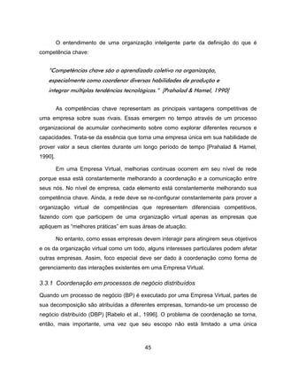 45
O entendimento de uma organização inteligente parte da definição do que é
competência chave:
“Competências chave são o aprendizado coletivo na organização,
especialmente como coordenar diversas habilidades de produção e
integrar múltiplas tendências tecnológicas.” [Prahalad & Hamel, 1990]
As competências chave representam as principais vantagens competitivas de
uma empresa sobre suas rivais. Essas emergem no tempo através de um processo
organizacional de acumular conhecimento sobre como explorar diferentes recursos e
capacidades. Trata-se da essência que torna uma empresa única em sua habilidade de
prover valor a seus clientes durante um longo período de tempo [Prahalad & Hamel,
1990].
Em uma Empresa Virtual, melhorias contínuas ocorrem em seu nível de rede
porque essa está constantemente melhorando a coordenação e a comunicação entre
seus nós. No nível de empresa, cada elemento está constantemente melhorando sua
competência chave. Ainda, a rede deve se re-configurar constantemente para prover a
organização virtual de competências que representem diferenciais competitivos,
fazendo com que participem de uma organização virtual apenas as empresas que
apliquem as “melhores práticas” em suas áreas de atuação.
No entanto, como essas empresas devem interagir para atingirem seus objetivos
e os da organização virtual como um todo, alguns interesses particulares podem afetar
outras empresas. Assim, foco especial deve ser dado à coordenação como forma de
gerenciamento das interações existentes em uma Empresa Virtual.
3.3.1 Coordenação em processos de negócio distribuídos
Quando um processo de negócio (BP) é executado por uma Empresa Virtual, partes de
sua decomposição são atribuídas a diferentes empresas, tornando-se um processo de
negócio distribuído (DBP) [Rabelo et al., 1996]. O problema de coordenação se torna,
então, mais importante, uma vez que seu escopo não está limitado a uma única
 
