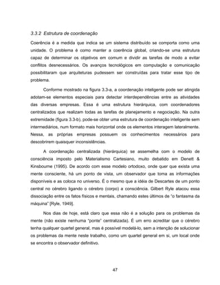 47
3.3.2 Estrutura de coordenação
Coerência é a medida que indica se um sistema distribuído se comporta como uma
unidade. O problema é como manter a coerência global, criando-se uma estrutura
capaz de determinar os objetivos em comum e dividir as tarefas de modo a evitar
conflitos desnecessários. Os avanços tecnológicos em computação e comunicação
possibilitaram que arquiteturas pudessem ser construídas para tratar esse tipo de
problema.
Conforme mostrado na figura 3.3-a, a coordenação inteligente pode ser atingida
adotam-se elementos especiais para detectar interdependências entre as atividades
das diversas empresas. Essa é uma estrutura hierárquica, com coordenadores
centralizados que realizam todas as tarefas de planejamento e negociação. Na outra
extremidade (figura 3.3-b), pode-se obter uma estrutura de coordenação inteligente sem
intermediários, num formato mais horizontal onde os elementos interagem lateralmente.
Nessa, as próprias empresas possuem os conhecimentos necessários para
descobrirem quaisquer inconsistências.
A coordenação centralizada (hierárquica) se assemelha com o modelo de
consciência imposto pelo Materialismo Cartesiano, muito debatido em Denett &
Kinsbourne (1995). De acordo com esse modelo ortodoxo, onde quer que exista uma
mente consciente, há um ponto de vista, um observador que toma as informações
disponíveis e as coloca no universo. É o mesmo que a idéia de Descartes de um ponto
central no cérebro ligando o cérebro (corpo) a consciência. Gilbert Ryle atacou essa
dissociação entre os fatos físicos e mentais, chamando estes últimos de “o fantasma da
máquina” [Ryle, 1949].
Nos dias de hoje, está claro que essa não é a solução para os problemas da
mente (não existe nenhuma “ponte” centralizada). É um erro acreditar que o cérebro
tenha qualquer quartel general, mas é possível modelá-lo, sem a intenção de solucionar
os problemas da mente neste trabalho, como um quartel general em si, um local onde
se encontra o observador definitivo.
 
