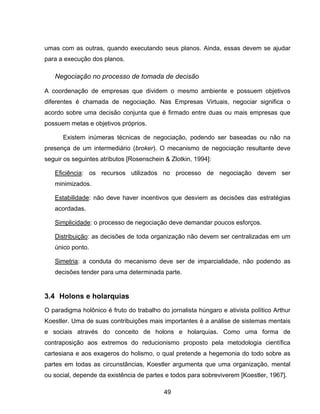 49
umas com as outras, quando executando seus planos. Ainda, essas devem se ajudar
para a execução dos planos.
Negociação no processo de tomada de decisão
A coordenação de empresas que dividem o mesmo ambiente e possuem objetivos
diferentes é chamada de negociação. Nas Empresas Virtuais, negociar significa o
acordo sobre uma decisão conjunta que é firmado entre duas ou mais empresas que
possuem metas e objetivos próprios.
Existem inúmeras técnicas de negociação, podendo ser baseadas ou não na
presença de um intermediário (broker). O mecanismo de negociação resultante deve
seguir os seguintes atributos [Rosenschein & Zlotkin, 1994]:
Eficiência: os recursos utilizados no processo de negociação devem ser
minimizados.
Estabilidade: não deve haver incentivos que desviem as decisões das estratégias
acordadas.
Simplicidade: o processo de negociação deve demandar poucos esforços.
Distribuição: as decisões de toda organização não devem ser centralizadas em um
único ponto.
Simetria: a conduta do mecanismo deve ser de imparcialidade, não podendo as
decisões tender para uma determinada parte.
3.4 Holons e holarquias
O paradigma holônico é fruto do trabalho do jornalista húngaro e ativista político Arthur
Koestler. Uma de suas contribuições mais importantes é a análise de sistemas mentais
e sociais através do conceito de holons e holarquias. Como uma forma de
contraposição aos extremos do reducionismo proposto pela metodologia científica
cartesiana e aos exageros do holismo, o qual pretende a hegemonia do todo sobre as
partes em todas as circunstâncias, Koestler argumenta que uma organização, mental
ou social, depende da existência de partes e todos para sobreviverem [Koestler, 1967].
 
