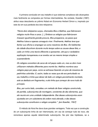 50
A primeira conclusão em seu trabalho é que sistemas complexos são alcançados
mais facilmente se compostos por formas intermediárias. Na verdade, Koestler (1967)
atribui essa descoberta ao prêmio Nobel em Economia Herbert Simon e, inspirado por
este diz em sua parábola dos dois relojoeiros:
“Havia dois relojoeiros suíços, chamados Bios e Mekhos, que fabricavam
relógios muito finos e caros. [...] Embora os relógios que fabricavam
tivessem igualmente grande procura, Bios prosperava, ao passo que
Mekhos lutava e apenas conseguia viver. Finalmente, Mekhos teve que
fechar sua oficina e empregar-se como mecânico de Bios. Os habitantes
da cidade discutiram durante muito tempo sobre as causas desse fato, e
cada um tinha uma teoria diferente a apresentar, até que a verdadeira
explicação transpareceu e se revelou ser ao mesmo tempo simples e
surpreendente.
Os relógios consistiam de cerca de mil peças cada um, mas os dois rivais
utilizavam métodos diferentes para montá-los. Mekhos montava seus
relógios peça por peça, como se estivesse fazendo um piso de mosaicos de
pedrinhas coloridas. E, assim, todas as vezes que ele era perturbado no
seu trabalho e tinha que deixar de lado um relógio parcialmente montado,
este se desfazia em fragmentos, e ele tinha que começar de novo tudo do
princípio.
Bios, por outro lado, concebeu um método de fazer relógios construindo,
de partida, subconjuntos de montagem, constantes de dez elementos, que
ele reunia em uma unidade independente. Dez desses subconjuntos eram
ajustados em um subsistema de ordem mais elevada, e dez desses
subconjuntos constituíam o relógio completo.” [em Koestler, 1967]
O método de Hora lhe dava duas grandes vantagens. Toda vez que a construção
de um subconjunto tinha de ser interrompida, em vez de começar tudo de novo, ele
remontava apenas aquele determinado subconjunto. Na pior das hipóteses, se a
 