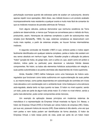 51
perturbação ocorresse quando ele estivesse perto de acabar um subconjunto, deveria
apenas repetir nove operações. Além disso, seu método levava a um produto acabado
incomparavelmente mais resistente a qualquer avaria e muito mais fácil de consertar do
que os instáveis mosaicos de parcelas atômicas de Tempus.
Com alguns cálculos, pode-se demonstrar que nenhuma existência da Terra
poderia ser desenvolvida, a menos que Tempos se convertesse para o método de Hora,
produzindo, assim, hierarquias de sistemas complexos a partir de subconjuntos mais
simples [von Bertalanffy, 1965]. Ou seja, sistemas complexos se desenvolvem com
muito mais rapidez, a partir de sistemas simples, se houver formas intermediárias
instáveis.
A segunda conclusão de Koestler (1967) é que, embora partes e todos sejam
facilmente identificados em qualquer sistema complexo, partes e todos não existem em
seu senso absoluto em nenhum lugar. Assim, Koestler propõe a utilização da palavra
“holon” (junção de holos, do grego todo, com o sufixo on, que, assim como em próton e
nêutron, indica parte ou partícula) para descrever a natureza híbrida desses
componentes. No holon, os todos são elementos holísticos autocontidos em relação a
suas partes subordinadas e as partes atomistas são dependentes de níveis superiores.
Ainda, Koestler (1967) define holarquia como uma hierarquia de holons auto-
regulados que funcionam como todos autônomos em supra-ordenação de suas partes
e, ao mesmo tempo, como partes dependentes em subordinação de controles em níveis
mais elevados e em coordenação com o ambiente local. Uma holarquia é uma estrutura
auto-regulada, aberta tanto no topo quanto na base. O holon no nível superior, sendo
um todo, pode ser parte de algum todo ainda maior. E o holon no nível inferior, sendo a
parte mais elementar, pode conter componentes ainda menores.
Um exemplo de aplicação desses princípios em modernos sistemas de
manufatura é a representação da Empresa Virtual mostrada na figura 3.4. Nessa, o
holon de Empresa Virtual (HVE) é formado por vários holons de empresa (HE). Estes,
por sua vez, possuem holons de recurso (HR). Esse sistema é dito aberto, uma vez que
nem partes e nem todos podem ser identificados de forma absoluta. O holon de
Empresa Virtual, o todo nesse ponto de vista, pode ser parte de um holon maior
 