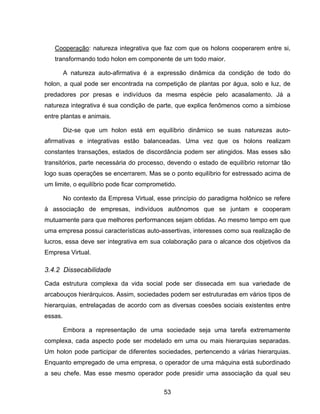 53
Cooperação: natureza integrativa que faz com que os holons cooperarem entre si,
transformando todo holon em componente de um todo maior.
A natureza auto-afirmativa é a expressão dinâmica da condição de todo do
holon, a qual pode ser encontrada na competição de plantas por água, solo e luz, de
predadores por presas e indivíduos da mesma espécie pelo acasalamento. Já a
natureza integrativa é sua condição de parte, que explica fenômenos como a simbiose
entre plantas e animais.
Diz-se que um holon está em equilíbrio dinâmico se suas naturezas auto-
afirmativas e integrativas estão balanceadas. Uma vez que os holons realizam
constantes transações, estados de discordância podem ser atingidos. Mas esses são
transitórios, parte necessária do processo, devendo o estado de equilíbrio retornar tão
logo suas operações se encerrarem. Mas se o ponto equilíbrio for estressado acima de
um limite, o equilíbrio pode ficar comprometido.
No contexto da Empresa Virtual, esse princípio do paradigma holônico se refere
à associação de empresas, indivíduos autônomos que se juntam e cooperam
mutuamente para que melhores performances sejam obtidas. Ao mesmo tempo em que
uma empresa possui características auto-assertivas, interesses como sua realização de
lucros, essa deve ser integrativa em sua colaboração para o alcance dos objetivos da
Empresa Virtual.
3.4.2 Dissecabilidade
Cada estrutura complexa da vida social pode ser dissecada em sua variedade de
arcabouços hierárquicos. Assim, sociedades podem ser estruturadas em vários tipos de
hierarquias, entrelaçadas de acordo com as diversas coesões sociais existentes entre
essas.
Embora a representação de uma sociedade seja uma tarefa extremamente
complexa, cada aspecto pode ser modelado em uma ou mais hierarquias separadas.
Um holon pode participar de diferentes sociedades, pertencendo a várias hierarquias.
Enquanto empregado de uma empresa, o operador de uma máquina está subordinado
a seu chefe. Mas esse mesmo operador pode presidir uma associação da qual seu
 