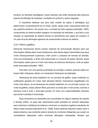 55
tomarem as decisões estratégicas. Essas decisões vão então descendo pela estrutura
através da definição de restrições, condições de contorno a serem seguidas.
É importante destacar que será esse modelo de regras e estratégias que
determinará o comportamento de um holon, sendo, desse modo, responsável direto por
seu equilíbrio dinâmico. De acordo com o conceito de holon agressivo [Koestler, 1967],
componentes do sistema podem exagerar na imposição de restrições, o que leva a uma
redução na capacidade do sistema devido ao atendimento das regras em excesso. É
um caso de auto-afirmação agressiva de componentes imaturos do sistema.
3.4.4 Filtros e gatilhos
Estruturas hierárquicas devem possuir sistemas de comunicação eficazes para que
informações obtidas pelos níveis hierárquicos mais baixos sejam transmitidas para seus
níveis hierarquicamente superiores, onde ocorre o processo de tomada de decisão.
Uma vez processadas, e tendo sido selecionado um conjunto de ações cabíveis, essas
informações voltam para os níveis mais baixos da estrutura hierárquica, onde as ações
serão executadas [Koestler, 1967].
Para lidar com uma grande quantidade de entradas e saídas, gerando ações em
tempo hábil, holarquias utilizam um mecanismo hierárquico de abstração.
Hierarquias de saída trabalham em um princípio de gatilho: sinais (implícitos ou
codificados) gerados em níveis mais elevados liberam mecanismos engatilhados nos
níveis mais baixos. Já as hierarquias de entrada trabalham em um princípio inverso. Ao
invés de gatilhos, essas utilizam filtros para levar os sinais até o nível correto. Subindo a
estrutura nível a nível, o sinal pára quando um holon com responsabilidade suficiente
para tomar a decisão é encontrado.
Esse mecanismo se assemelha aos encontrados em alguns sistemas de suporte
a decisão (DSS), os quais são responsáveis pelas decisões de controle adequadas
para maximizar a eficiência do sistema e minimizar os impactos negativos resultados de
falhas nesse processo [Ossowski et al., 2002]. Esses sistemas adquirem dados sobre o
estado sistema e seu ambiente externo através de monitores inteligentes que avisam os
controladores adequados sobre eventuais alterações indesejadas. Sempre que
 
