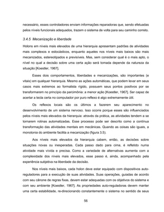 56
necessário, esses controladores enviam informações reparadoras que, sendo efetuadas
pelos níveis funcionais adequados, trazem o sistema de volta para seu caminho correto.
3.4.5 Mecanização e liberdade
Holons em níveis mais elevados de uma hierarquia apresentam padrões de atividades
mais complexos e estocásticos, enquanto aqueles nos níveis mais baixos são mais
mecanizados, estereotipados e previsíveis. Mas, sem considerar qual é o mais apto, o
nível no qual a decisão sobre uma certa ação será tomada depende da natureza da
situação [Koestler, 1967].
Esses dois comportamentos, liberdades e mecanizações, são importantes (e
vitais) em qualquer hierarquia. Mesmo as ações automáticas, que podem levar em seus
casos mais extremos ao formalista rígido, possuem seus pontos positivos por se
transformarem no princípio da parcimônia: a menor ação [Koestler, 1967]. Ser capaz de
acertar a tecla certa no computador por puro reflexo é algo extremamente útil.
Os reflexos locais são os últimos a fazerem seu aparecimento no
desenvolvimento de um sistema nervoso. Isso ocorre porque esses são influenciados
pelos níveis mais elevados da hierarquia: através da prática, as atividades tendem a se
tornarem rotinas automatizadas. Esse processo pode ser descrito como a contínua
transformação das atividades mentais em mecânicas. Quando as coisas são iguais, a
monotonia do ambiente facilita a mecanização (figura 3.5).
Aos níveis mais elevados da hierarquia cabem, então, as decisões sobre
situações novas ou inesperadas. Cada passo dado para cima, é refletido numa
atividade mais vívida e precisa. Como a variedade de alternativas aumenta com a
complexidade dos níveis mais elevados, esse passo é, ainda, acompanhado pela
experiência subjetiva na liberdade da decisão.
Nos níveis mais baixos, cada holon deve estar equipado com dispositivos auto-
reguladores para a execução de suas atividades. Suas operações, guiadas de acordo
com seu cânone de regras fixas, devem estar adequadas com os objetivos do sistema e
com seu ambiente [Koestler, 1967]. As propriedades auto-reguladoras devem manter
uma certa estabilidade, re-direcionando constantemente o sistema no sentido de seus
 